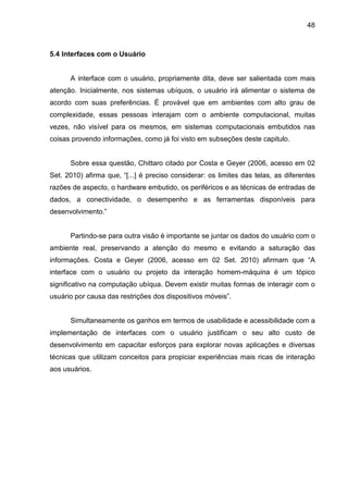 48

5.4 Interfaces com o Usuário

A interface com o usuário, propriamente dita, deve ser salientada com mais
atenção. Inicialmente, nos sistemas ubíquos, o usuário irá alimentar o sistema de
acordo com suas preferências. É provável que em ambientes com alto grau de
complexidade, essas pessoas interajam com o ambiente computacional, muitas
vezes, não visível para os mesmos, em sistemas computacionais embutidos nas
coisas provendo informações, como já foi visto em subseções deste capitulo.

Sobre essa questão, Chittaro citado por Costa e Geyer (2006, acesso em 02
Set. 2010) afirma que, “[...] é preciso considerar: os limites das telas, as diferentes
razões de aspecto, o hardware embutido, os periféricos e as técnicas de entradas de
dados, a conectividade, o desempenho e as ferramentas disponíveis para
desenvolvimento.”

Partindo-se para outra visão é importante se juntar os dados do usuário com o
ambiente real, preservando a atenção do mesmo e evitando a saturação das
informações. Costa e Geyer (2006, acesso em 02 Set. 2010) afirmam que “A
interface com o usuário ou projeto da interação homem-máquina é um tópico
significativo na computação ubíqua. Devem existir muitas formas de interagir com o
usuário por causa das restrições dos dispositivos móveis”.

Simultaneamente os ganhos em termos de usabilidade e acessibilidade com a
implementação de interfaces com o usuário justificam o seu alto custo de
desenvolvimento em capacitar esforços para explorar novas aplicações e diversas
técnicas que utilizam conceitos para propiciar experiências mais ricas de interação
aos usuários.

 