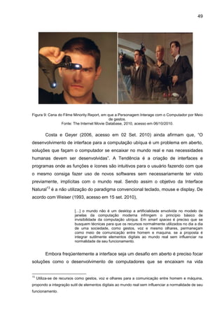 49

Figura 9: Cena do Filme Minority Report, em que a Personagem Interage com o Computador por Meio
de gestos.
Fonte: The Internet Movie Database, 2010, acesso em 06/10/2010.

Costa e Geyer (2006, acesso em 02 Set. 2010) ainda afirmam que, “O
desenvolvimento de interface para a computação ubíqua é um problema em aberto,
soluções que façam o computador se encaixar no mundo real e nas necessidades
humanas devem ser desenvolvidas”. A Tendência é a criação de interfaces e
programas onde as funções e ícones são intuitivos para o usuário fazendo com que
o mesmo consiga fazer uso de novos softwares sem necessariamente ter visto
previamente, implícitas com o mundo real. Sendo assim o objetivo da Interface
Natural13 é a não utilização do paradigma convencional teclado, mouse e display. De
acordo com Weiser (1993, acesso em 15 set. 2010),
[…] o mundo não é um desktop a artificialidade envolvida no modelo de
janelas da computação moderna infringem o princípio básico de
invisibilidade da computação ubíqua. Em smart spaces é preciso que se
busquem técnicas para que os recursos normalmente utilizados no dia a dia
de uma sociedade, como gestos, voz e mesmo olhares, permaneçam
como meio de comunicação entre homem e maquina. se a proposta é
integrar sutilmente elementos digitais ao mundo real sem influenciar na
normalidade de seu funcionamento.

Embora freqüentemente a interface seja um desafio em aberto é preciso focar
soluções como o desenvolvimento de computadores que se encaixam na vida

13

Utiliza-se de recursos como gestos, voz e olhares para a comunicação entre homem e máquina,

propondo a integração sutil de elementos digitais ao mundo real sem influenciar a normalidade de seu
funcionamento.

 