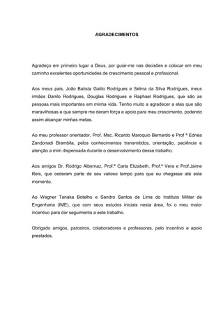 AGRADECIMENTOS

Agradeço em primeiro lugar a Deus, por guiar-me nas decisões e colocar em meu
caminho excelentes oportunidades de crescimento pessoal e profissional.

Aos meus pais, João Batista Galito Rodrigues e Selma da Silva Rodrigues, meus
irmãos Danilo Rodrigues, Douglas Rodrigues e Raphael Rodrigues, que são as
pessoas mais importantes em minha vida. Tenho muito a agradecer a elas que são
maravilhosas e que sempre me deram força e apoio para meu crescimento, podendo
assim alcançar minhas metas.

Ao meu professor orientador, Prof. Msc. Ricardo Maroquio Bernardo e Prof ª Ednéa
Zandonadi Brambila, pelos conhecimentos transmitidos, orientação, paciência e
atenção a mim dispensada durante o desenvolvimento desse trabalho.

Aos amigos Dr. Rodrigo Albernaz, Prof.ª Carla Elizabeth, Prof.ª Vera e Prof.Jaime
Reis, que cederam parte de seu valioso tempo para que eu chegasse até este
momento.

Ao Wagner Tanaka Botelho e Sandro Santos de Lima do Instituto Militar de
Engenharia (IME), que com seus estudos iniciais nesta área, foi o meu maior
incentivo para dar seguimento a este trabalho.

Obrigado amigos, parceiros, colaboradores e professores, pelo incentivo e apoio
prestados.

 