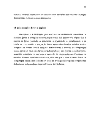 50

humana, juntando informações de usuários com ambiente real evitando saturação
de sistemas e fornecer serviços adequados.

5.5 Considerações Sobre o Capítulo

No capitulo 5 a abordagem girou em torno de se conceituar brevemente os
aspectos gerais e principais da computação ubíqua que podem vir a impedir que a
mesma se torne realidade. A segurança, a privacidade, a complexidade e as
interfaces com usuário e integração foram alguns dos desafios tratados. Assim,
chega-se ao termino dessa pesquisa demonstrando a questão da computação
ubíqua como um novo paradigma computacional que, pelo menos conceitualmente,
possibilita praticidade no que tange a execução de inúmeras tarefas. Entretanto os
desafios a serem superados são muitos, uma vez que o impacto dessa forma de
computação passa a ser sentindo em todas as áreas passando pelos componentes
de hardware e chegando ao desenvolvimento de interfaces.

 