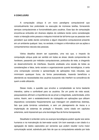 51

6 CONCLUSÃO

A

computação

ubíqua

é

um

novo

paradigma

computacional

que

conceitualmente traz praticidade na execução de inúmeras tarefas, fornecendo
serviços computacionais e funcionalidade para usuários. Esse tipo de computação
encontra-se embutida em diversos objetos do cotidiano tendo como consideração
maior a interação entre pessoa e máquina invisível de tal forma que as pessoas nem
percebem que estão dando comandos a algum dispositivo computacional presente
em um ambiente qualquer. Isso, na verdade, é integrar a informática com as ações e
comportamentos naturais das pessoas.

Vários desafios devem ser superados, uma vez que, o impacto da
computação ubíqua pode ser sentido em todas as áreas: desde componentes de
hardware, passando por métodos computacionais, protocolos de rede, e chegando
ao desenvolvimento de interfaces. Quando analisada uma escala de todas as
considerações e fatos, tanto sociais e organizacionais quanto tecnológicos, é certa
uma composição concreta e apresentação de aplicações mais robustas, que
minimizem quaisquer furos, de forma personalizada, trazendo benefícios e
atendendo as necessidades dos usuários buscando não interferir na consciência de
quem a está utilizando.

Desse modo, a questão que envolve a complexidade se torna bastante
interativa, calma e confortável para os usuários. De um ponto de vista social,
pesquisadores afirmam a importância de se privar a integridade, autenticidade, entre
outros. Assim, sem o estabelecimento de criptografia em aplicações que utilizam
dispositivos conectados freqüentemente que interagem em plataformas distintas,
fato que pode torná-los vulneráveis, e sem um planejamento de riscos e a
implantação de sistemas de proteção e firewalls, como citado em capítulos
anteriores, será impossível que uma tecnologia flua de forma transparente.

Desafiador é entender como os avanços tecnológicos podem ajudar aos seres
humanos e na manutenção do bem-estar social. Um bom exemplo a ser citado é a
agregação de dados capturados por sensores que podem resultar numa maior
comunicação social, sobretudo pelo fato de que os computadores estarão por toda

 