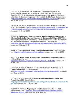 54

ESCOBEDO, E.P; KOFUJI, S.T. Introdução a Ambientes Inteligentes. In:
WORKSHOP A AMBIENTES INTELIGENTES, ca. 2007, Av. Prof. Luciano
Gualberto, Trav. 3, nº. 158. Cidade Universitária São Paulo, Anais... São Paulo,
Laboratório de Sistemas Integráveis – Universidade de São Paulo. Disponível em:
<http://www.pad.lsi.usp.br/humanlab/trabalhos/workshop_amb_intel.pdf > Acesso
em: 03 ago. 2010.

FONSECA, R.L.Picture. Tire Dúvidas Sobre os Sensores de Estacionamento.
2010. Disponíveis em:<http://g1.globo.com/Noticias/Carros/0,,MUL1209206-9658,00TIRE+DUVIDAS+SOBRE+OS+SENSORES+DE+ESTACIONAMENTO.html>
Acesso em 25 de Nov. 2010.

GOMES, A.R.Ubiquitos – Uma Proposta de Arquitetura de Middleware para a
Adaptabilidade de Serviços em Sistemas de Computação Ubíqua. 2007.100f.
Dissertação (Mestrado em Informática) – Instituto de Ciências Exatas Departamento
de Ciência da Computação, Universidade de Brasília. Disponível em:
<http://bdtd.bce.unb.br/tedesimplificado/tde_busca/arquivo.php?codArquivo=2823>
acesso em: 12 de out 2010.

JOHN, M. Picture. Analogia: Cérebro x Ambiente Inteligente. 2002. Disponível
em: <http://www.afh.bio.br/nervoso/nervoso3.asp>. Acesso em: 05 de set 2010.

KOHLER, M. Vision based remote control in intelligent home environments,
1996. Url Disponível em:
http://citeseerx.ist.psu.edu/viewdoc/summary?doi=10.1.1.34.2446>. Acesso em: 13
de out 2010.

LYYTINEN, K; YOO, Y. Adaptado por ARAÚJO. R. Quadro As Dimensões da
Computação Ubíqua. 2003. Disponível
em:<https://im.ufba.br/pub/MAT570FG/LivroseArtigos/045_AraujoRB.pdf >.Acesso
em 17 de set 2010.

LYYTINEN, K; YOO, Y.Picture. Adaptado. O Relacionamento Entre as Três
Tecnologias. 2002. Disponível em:
<http://upload.wikimedia.org/wikibooks/pt/b/b0/FiguraComputacaoMovelPervasicaUbi
qua.JPG >.Acesso em: 17 de set 2010.

McCARTHY, J. Picture. As principais tendências da computação . 1995.
Disponível em:<http:// www.teco.edu/chi2000ws/slides/mccarthy/sld002.htm>
acesso em 26/09/2010> acesso em: 14 de out 2010.

 