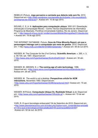 55

REBELO I.Picture. Jogo pervasivo e camiseta que detecta rede sem fio. 2010.
Disponível em:<http://irlabr.wordpress.com/apostila-de-ihc/parte-1-ihc-na-pratica/5paradigmas-de-interacao/>. Acesso em: 15 de ago 2010.

ROLINS, C. S. A. N. Aplicações para computação ubíqua. 2001.61f. Dissertação
(Introdução à Computação Móvel) – Centro Técnico Departamento de Informática
Programa de Mestrado, Pontifícia Universidade Católica, Rio de Janeiro. Disponível
em: < http://www-di.inf.puc-rio.br/~endler/courses/Mobile/Monografias/01/claudia.doc
>.Acesso em: 19 de ago 2010.

THE INTERNET DATABASE. Picture. Cena do Filme Minority Report, em que a
personagem interage com o computador por meio de gestos. 2010. Disponível
em: < http://www.imdb.com/title/tt0181689/mediaindex >.Acesso em: 06 de out 2010.

WEISER, M. The Computer for the 21st Century. Scientific American, v. 265, n. 3,
p. 94-104, set. 1991. Disponível em:
< http://www.ubiq.com/hypertext/weiser/SciAmDraft3.html>. Acesso em: 30 abr.
2010.

WEISER, M.; BROWN, S. J. The coming age of calm technology. 1996.
Disponível em: <http://nano.xerox.com/hypertext/weiser/acmfuture2endnote.htm>.
Acesso em: 26 set. 2010.

WEISER, M. The world is not a desktop. Perspectives article for ACM
interactions, Novembro 1993. Disponível em:
<http://www.ubiq.com/hypertext/weiser/ACMInteractions2.html> Acesso em: 15 set.
2010.

WEISER, M.Picture. Computação Ubíqua Vs. Realidade Virtual. [s.d]. Disponível
em: <http://www.ubiq.com/hypertext/weiser/VRvsUbi.gif >. Acesso em: 15 de set
2010.

YURI, R. O que é tecnologia embarcada? 04 de Setembro de 2010. Disponível em:
<http://www.planetamecanico.com.br/index.php?option=com_content&view=article&i
d=130:o-que-e-tecnologia-embarcada&catid=45:automacao&Itemid=64>
Acesso em: 02 de out. de 2010.

 