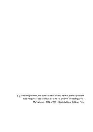 “[...] As tecnologias mais profundas e duradouras são aquelas que desaparecem.
Elas dissipam-se nas coisas do dia a dia até tornarem-se indistinguíveis.”
Mark Weiser – 1952 a 1999 – Cientista Chefe do Xerox Parc.

 