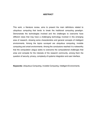ABSTRACT

This work, a literature review, aims to present the main definitions related to
ubiquitous computing that tends to break the traditional computing paradigm.
Demonstrate the technologies involved and the challenges to overcome have
different views that may have a challenging technology involved in this emerging
area of research, showing some characteristics and general concepts of intelligent
environments. Among the topics surveyed are ubiquitous computing, invisible
computing and smart environments. Among the conclusions reached it is noteworthy
that the computation ubigua seeks to overcome the computational challenges that
arise and compete for the interests of the research community, among them the
question of security, privacy, complexity of systems integration and user interface.

Keywords: Ubiquitous Computing. Invisible Computing. Intelligent Environments.

 