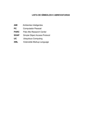 LISTA DE SÍMBOLOS E ABREVIATURAS

AMI

Ambientes Inteligentes

PC

Computador Pessoal

PARC

Palo Alto Research Center

SOAP

Simple Object Access Protocol

UC

Ubiquitous Computing

XML

Extensible Markup Language

 