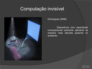 Computação invisível
Domingues (2008)
Dispositivos com capacidade
computacional suficiente aplicável da
maneira mais discreta possível no
ambiente.

22/33

 