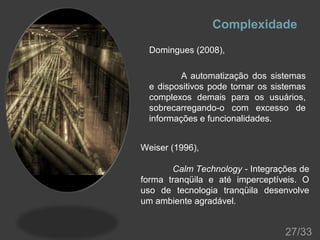 Complexidade
Domingues (2008),
A automatização dos sistemas
e dispositivos pode tornar os sistemas
complexos demais para os usuários,
sobrecarregando-o com excesso de
informações e funcionalidades.
Weiser (1996),
Calm Technology - Integrações de
forma tranqüila e até imperceptíveis. O
uso de tecnologia tranqüila desenvolve
um ambiente agradável.

27/33

 