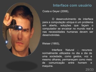 Interface com usuário
Costa e Geyer (2006),
O desenvolvimento de interface
para a computação ubíqua é um problema
em aberto, soluções que façam o
computador se encaixar no mundo real e
nas necessidades humanas devem ser
desenvolvidas.
Weiser (1993),
Interface Natural - recursos
normalmente utilizados no dia a dia de
uma sociedade, como gestos, voz e
mesmo olhares, permaneçam como meio
de comunicação entre homem e
maquina.

29/33

 