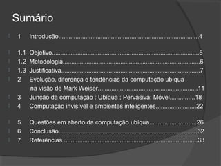 Sumário


1

Introdução...................................................................................4



1.1
1.2
1.3
2
3
4

Objetivo.......................................................................................5
Metodologia.................................................................................6
Justificativa..................................................................................7
Evolução, diferença e tendências da computação ubíqua
na visão de Mark Weiser...........................................................11
Junção da computação : Ubíqua ; Pervasiva; Móvel...............18
Computação invisível e ambientes inteligentes........................22

5
6
7

Questões em aberto da computação ubíqua............................26
Conclusão..................................................................................32
Referências ...............................................................................33











 