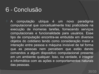6 - Conclusão


A computação ubíqua é um novo paradigma
computacional que conceitualmente traz praticidade na
execução de inúmeras tarefas, fornecendo serviços
computacionais e funcionalidade para usuários. Esse
tipo de computação encontra-se embutida em diversos
objetos do cotidiano tendo como consideração maior a
interação entre pessoa e máquina invisível de tal forma
que as pessoas nem percebem que estão dando
comandos a algum dispositivo computacional presente
em um ambiente qualquer. Isso, na verdade, é integrar
a informática com as ações e comportamentos naturais
das pessoas.
30/33

 
