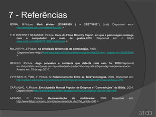 7 - Referências
RONAI, B.Picture. Mark Weiser (27/04/1999
http://sandbox.parc.com/weiser/buzios/ >

†

–

23/07/1952‫.)٭‬

[s.d].

Disponível

em:<

THE INTERNET DATABASE. Picture. Cena do Filme Minority Report, em que a personagem interage
com
o
computador
por
meio
de
gestos.2010.
Disponível
em:
<
http://
www.imdb.com/title/tt0181689/mediaindex >.
McCARTHY, J. Picture. As principais tendências da computação. 1995.
Disponível em:<http://www.teco.edu/chi2000ws/slides/mccarthy/sld002.htm> acesso em 26/09/2010
>
REBELO I.Picture. Jogo pervasivo e camiseta que detecta rede sem fio. 2010.Disponível
em:<http://irlabr.wordpress.com/apostila-de-ihc/parte-1-ihc-na-pratica/5-paradigmas-de-interacao/>.
Acesso em: 15 de ago 2010.
LYYTINEN, K; YOO, Y. Picture. O Relacionamento Entre as TrêsTecnologias. 2002. Disponível em:
http://upload.wikimedia.org/wikibooks/pt/b/b0/FiguraComputacaoMovelPervasicaUbiqua.JPG
CARVALHO, A. Picture .Enciclopédia Manual Popular de Enigmas e "Contradições" da Bíblia. 2001.
Disponível em:http://pastoradaocarvalho.blogspot.com/2009/06/jesus-raiz-de-davi.html
ASSANO,
R.
Picture.
Representação
do
middleware.
2006.
http://www.labjor.unicamp.br/midiaciencia/article.php3?id_article=340 >

Disponível

em:

31/33

 