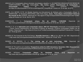 ARAÚJO, R. B. Computação ubíqua: princípios, tecnologias e desafios. In: XXI SIMPÓSIO BRASILEIRO DE REDES DE
COMPUTADORES, 2003, São Carlos,Anais... São Carlos, p.45-51. Departamento de Computação –
Universidade
Federal
de
S.
Carlos
(UFSCar).
Disponível
em:https://im.ufba.br/pub/MAT570FG/LivroseArtigos/045_AraujoRB.pdf Acesso em: 22 de ago. de 2010.
COSTA, C.A; GEYER, C.F.R. Um Modelo Genérico de Infra-estrutura de Software para a Computação Ubíqua. In:
WSPPD’2006 – IV Workshop PPD/UFRGS, 2006, Porto Alegre, Anais... Porto Alegre, Universidade Federal do
Rio Grande do Sul (UFRGS). Disponível em: http://gppd.inf.ufrgs.br/wsppd/2006/downloads/artigos/costa-modeloartigo.pdf Acesso em: 02 de. Set de. 2010.
DOMINGUES,
F.
L.
Computação
ubíqua.
Rio
de
Janeiro,
13/06/2008.
http://www.guiadohardware.net/artigos/computacao-ubiqua/ Acesso em 04 de abr. de 2010.

Disponível

em

ROLINS, C. S. A. N. Aplicações para computação ubíqua. 2001.61f. Dissertação (Introdução à Computação Móvel)
– Centro Técnico Departamento de Informática Programa de Mestrado, Pontifícia Universidade Católica, Rio de
Janeiro. Disponível em: < http://www-di.inf.puc-rio.br/~endler/courses/Mobile/Monografias/01/claudia.doc >.Acesso
em: 19 de ago 2010.
WEISER, M. The Computer for the 21st Century. Scientific American, v. 265, n. 3, p. 94-104, set. 1991. Disponível em:
< http://www.ubiq.com/hypertext/weiser/SciAmDraft3.html> Acesso em: 30 abr. 2010.
WEISER, M.; BROWN, S. J. The coming age of calm technology. 1996.
http://nano.xerox.com/hypertext/weiser/acmfuture2endnote.htm Acesso em: 26 set. 2010.

Disponível

em

WEISER, M. The world is not a desktop. Perspectives article for ACM interactions, Novembro 1993. Disponível em:
http://www.ubiq.com/hypertext/weiser/ACMInteractions2.html Acesso em: 15 set. 2010.
WEISER,
M.Picture.
Computação
Ubíqua
Vs.
Realidade
Virtual.
http://www.ubiq.com/hypertext/weiser/VRvsUbi.gif Acesso em: 15 de set 2010.

[s.d].

Disponível

em:

32/33

 