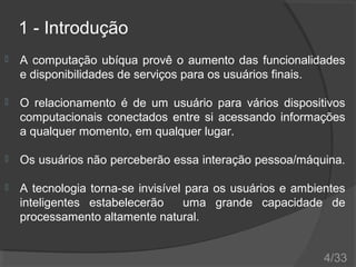 1 - Introdução


A computação ubíqua provê o aumento das funcionalidades
e disponibilidades de serviços para os usuários finais.



O relacionamento é de um usuário para vários dispositivos
computacionais conectados entre si acessando informações
a qualquer momento, em qualquer lugar.



Os usuários não perceberão essa interação pessoa/máquina.



A tecnologia torna-se invisível para os usuários e ambientes
inteligentes estabelecerão
uma grande capacidade de
processamento altamente natural.
4/33

 