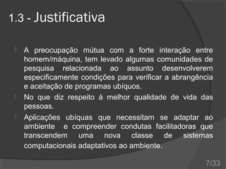 1.3 - Justificativa





A preocupação mútua com a forte interação entre
homem/máquina, tem levado algumas comunidades de
pesquisa relacionada ao assunto desenvolverem
especificamente condições para verificar a abrangência
e aceitação de programas ubíquos.
No que diz respeito à melhor qualidade de vida das
pessoas.
Aplicações ubíquas que necessitam se adaptar ao
ambiente e compreender condutas facilitadoras que
transcendem uma nova classe de sistemas
computacionais adaptativos ao ambiente.
7/33

 