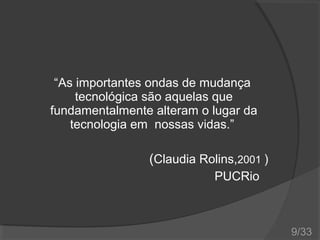 “As importantes ondas de mudança
tecnológica são aquelas que
fundamentalmente alteram o lugar da
tecnologia em nossas vidas.”

(Claudia Rolins,2001 )
PUCRio

9/33

 
