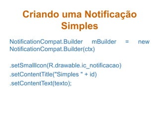 Criando uma Notificação
Simples
NotificationCompat.Builder mBuilder = new
NotificationCompat.Builder(ctx)
.setSmallIcon(R.drawable.ic_notificacao)
.setContentTitle("Simples " + id)
.setContentText(texto);
 