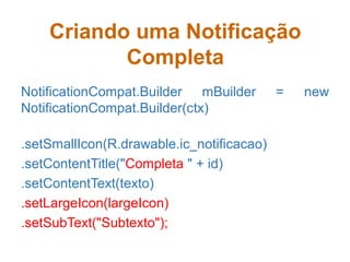 Criando uma Notificação
Completa
NotificationCompat.Builder mBuilder = new
NotificationCompat.Builder(ctx)
.setSmallIcon(R.drawable.ic_notificacao)
.setContentTitle("Completa " + id)
.setContentText(texto)
.setLargeIcon(largeIcon)
.setSubText("Subtexto");
 