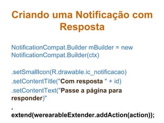 Criando uma Notificação com
Resposta
NotificationCompat.Builder mBuilder = new
NotificationCompat.Builder(ctx)
.setSmallIcon(R.drawable.ic_notificacao)
.setContentTitle("Com resposta " + id)
.setContentText("Passe a página para
responder)"
.
extend(werearableExtender.addAction(action));
 