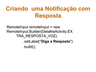 Criando uma Notificação com
Resposta
RemoteInput remoteInput = new
RemoteInput.Builder(DetalheActivity.EX
TRA_RESPOSTA_VOZ)
.setLabel("Diga a Resposta")
.build();
 