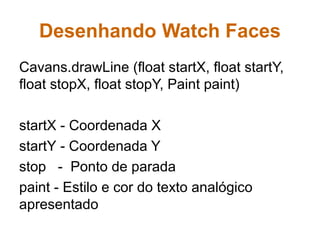Desenhando Watch Faces
Cavans.drawLine (float startX, float startY,
float stopX, float stopY, Paint paint)
startX - Coordenada X
startY - Coordenada Y
stop - Ponto de parada
paint - Estilo e cor do texto analógico
apresentado
 