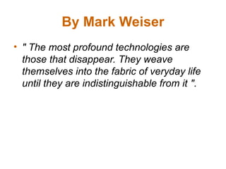 By Mark Weiser
• " The most profound technologies are
those that disappear. They weave
themselves into the fabric of veryday life
until they are indistinguishable from it ".
 