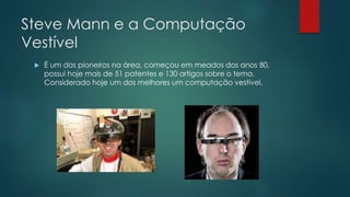 Steve Mann e a Computação
Vestível
 É um dos pioneiros na área, começou em meados dos anos 80,
possui hoje mais de 51 patentes e 130 artigos sobre o tema.
Considerado hoje um dos melhores um computação vestível.
 
