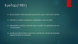 EyeTap(1981)
 Busca trazer maior precisão possível do que o olho esta vendo
 Permite o usuário manipular o dispositivo com os olhos
 Sobrepõe os dados na lente que o usuário vê, gerados por um
computador
 Usado por Steve Mann para ter controle de nomes de pessoas,
lugares e listas de afazeres
 