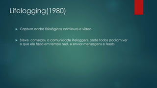Lifelogging(1980)
 Captura dados fisiológicos contínuos e vídeo
 Steve começou a comunidade lifeloggers, onde todos podiam ver
o que ele fazia em tempo real, e enviar mensagens e feeds
 