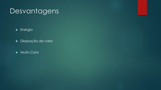 Desvantagens
 Energia
 Dissipação de calor
 Muito Cara
 