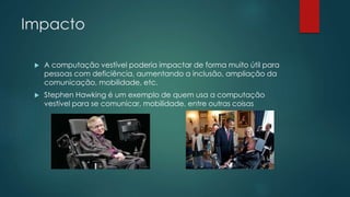 Impacto
 A computação vestível poderia impactar de forma muito útil para
pessoas com deficiência, aumentando a inclusão, ampliação da
comunicação, mobilidade, etc.
 Stephen Hawking é um exemplo de quem usa a computação
vestível para se comunicar, mobilidade, entre outras coisas
 