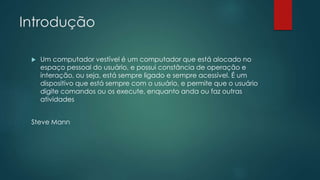Introdução
 Um computador vestível é um computador que está alocado no
espaço pessoal do usuário, e possui constância de operação e
interação, ou seja, está sempre ligado e sempre acessível. É um
dispositivo que está sempre com o usuário, e permite que o usuário
digite comandos ou os execute, enquanto anda ou faz outras
atividades
Steve Mann
 