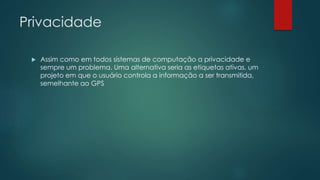 Privacidade
 Assim como em todos sistemas de computação a privacidade e
sempre um problema. Uma alternativa seria as etiquetas ativas, um
projeto em que o usuário controla a informação a ser transmitida,
semelhante ao GPS
 