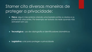 Starner cita diversas maneiras de
proteger a privacidade:
 Física: algum mecanismo criando uma barreira entre os dados e os
potenciais atacantes. Por exemplo ser isolado da rede quando não
estiverem em uso
 Tecnológica: uso de criptografia e identificadores biométricos
 Legislativa: a lei para proteger a privacidade
 