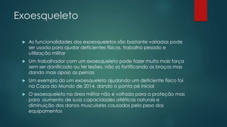 Exoesqueleto
 As funcionalidades dos exoesqueletos são bastante variadas pode
ser usada para ajudar deficientes físicos, trabalho pesado e
utilização militar
 Um trabalhador com um exoesqueleto pode fazer muito mais força
sem ser danificado ou ter lesões, não so fortificando os braços mas
dando mais apoio as pernas
 Um exemplo do um exoesqueleto ajudando um deficiente físico foi
na Copa do Mundo de 2014, dando o ponta pé inicial
 O exoesqueleto na área militar não e voltada para a proteção mas
para aumento de suas capacidades atléticas naturais e
diminuição dos danos musculares causados pelo peso dos
equipamentos
 