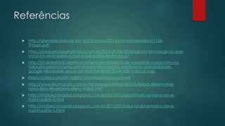 Referências
 http://grenoble.ime.usp.br/~gold/cursos/2014/movel/monofinal/1106-
Thiago.pdf
 http://porquenaopenseinisso.com.br/2014/01/06/20-produtos-tecnologicos-que-
voce-ira-vestir-saiba-o-que-e-wearable-technology/
 http://pt.slideshare.net/MarcosPenha/o-impacto-de-wearable-computers-na-
vida-das-pessoas-uma-ponte-para-tecnologias-assistivas-e-acessibilidade-
google-developer-group-devfest-nordeste-2014-ptbr-marcos-oap
 https://prezi.com/6lt1ng8jtd7s/computacao-vestivel/
 http://www.tecmundo.com.br/tecnologia-militar/40215-darpa-desenvolve-
novo-tipo-de-exoesqueleto-militar.htm
 http://midiaecoisaetal.blogspot.com.br/2013/05/assunto-da-semana-steve-
mann-parte-ii.html
 http://midiaecoisaetal.blogspot.com.br/2013/05/assunto-da-semana-steve-
mann-parte-v.html
 
