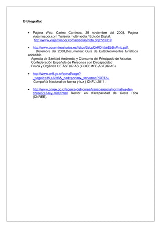 Bibliografía:


   •   Pagina Web: Carina Caminos, 29 noviembre del 2008, Pagina
       viajamospor.com Turismo multimedia / Edición Digital.
        http://www.viajamospor.com/noticias/nota.php?id=319.

   •  http://www.cocemfeasturias.es/fotos/2eLpQkKDhtkeEbBnPmb.pdf.
        Diciembre del 2008,Documento: Guía de Establecimientos turísticos
   accesible
     Agencia de Sanidad Ambiental y Consumo del Principado de Asturias
     Confederación Española de Personas con Discapacidad
     Física y Orgánica DE ASTURIAS (COCEMFE-ASTURIAS)

   •   http://www.cnfl.go.cr/portal/page?
       _pageid=35,43298&_dad=portal&_schema=PORTAL
       Compañía Nacional de fuerza y luz ( CNFL) 2011.

   •   http://www.cnree.go.cr/acerca-del-cnree/transparencia/normativa-del-
       cnree/273-ley-7600.html Rector en discapacidad de Costa Rica
       (CNREE).
 