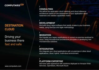 DESTINATION:
CLOUD
Driving your
business there
fast and safe
/
CONSULTING
We define the application cloud roadmap and cloud reference
architecture based on the assessment of your application cloud
readiness and needed capabilities matrix
/
DEVELOPMENT
We build cloud native software that rapidly scales to your business
needs, using DevOps and Agile methodology
/
MIGRATION
We migrate your legacy applications or current on-premise workload to
cloud, using microservices architecture principles or developing new
microservices solutions
/
INTEGRATION
We integrate your cloud applications with on-premise or other cloud
applications: cloud, hybrid, multi-cloud environment
/
PLATFORM EXPERTISE
We have solid experience with solutions deployed on Amazon Web
Services, OpenStack, Microsoft Azurewww.computaris.com
 