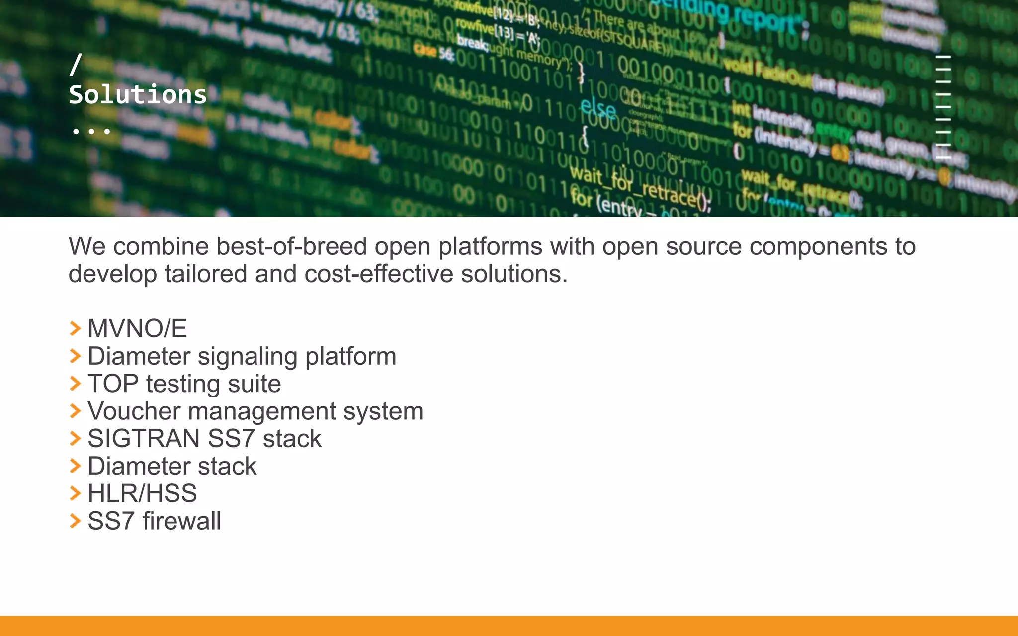 /
...
/
Solutions
...
We combine best-of-breed open platforms with open source components to
develop tailored and cost-effective solutions.
MVNO/E
Diameter signaling platform
TOP testing suite
Voucher management system
SIGTRAN SS7 stack
Diameter stack
HLR/HSS
SS7 firewall
 