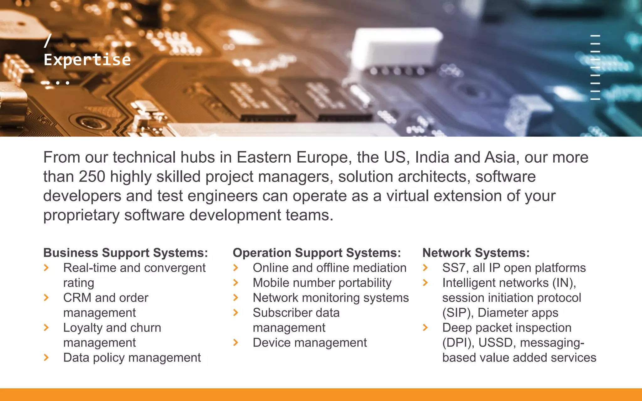 /
...
/
Expertise
...
From our technical hubs in Eastern Europe, the US, India and Asia, our more
than 250 highly skilled project managers, solution architects, software
developers and test engineers can operate as a virtual extension of your
proprietary software development teams.
Business Support Systems:
Real-time and convergent
rating
CRM and order
management
Loyalty and churn
management
Data policy management
Operation Support Systems:
Online and offline mediation
Mobile number portability
Network monitoring systems
Subscriber data
management
Device management
Network Systems:
SS7, all IP open platforms
Intelligent networks (IN),
session initiation protocol
(SIP), Diameter apps
Deep packet inspection
(DPI), USSD, messaging-
based value added services
 