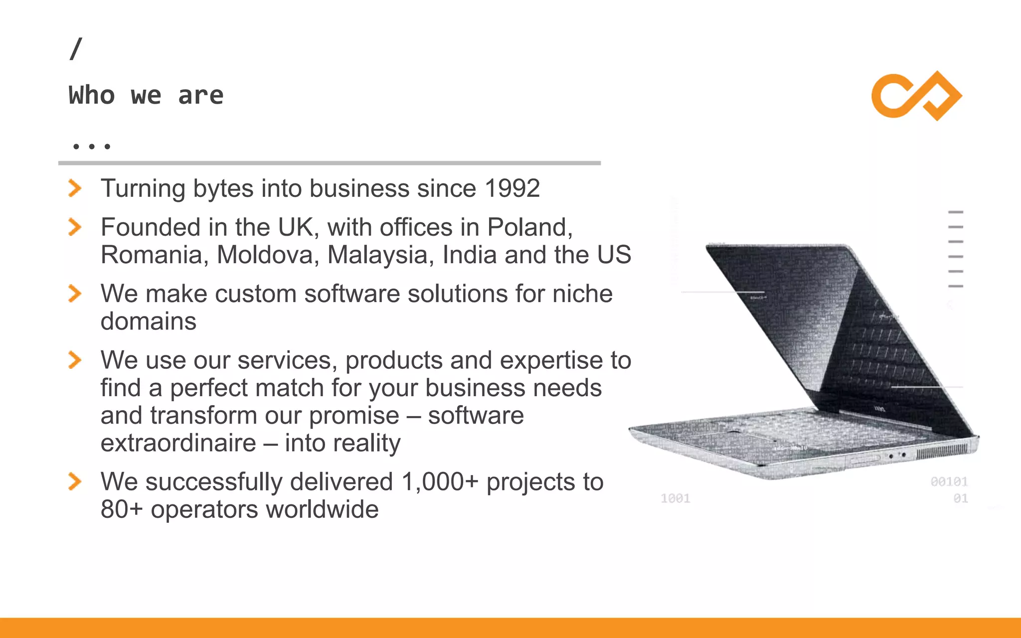 /
...
Who we are
Turning bytes into business since 1992
Founded in the UK, with offices in Poland,
Romania, Moldova, Malaysia, India and the US
We make custom software solutions for niche
domains
We use our services, products and expertise to
find a perfect match for your business needs
and transform our promise – software
extraordinaire – into reality
We successfully delivered 1,000+ projects to
80+ operators worldwide
 