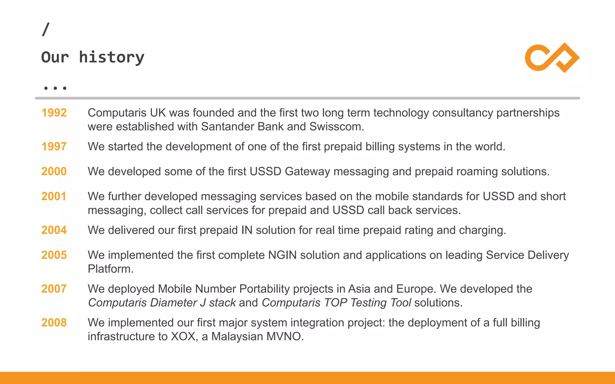 /
...
Our history
1992 Computaris UK was founded and the first two long term technology consultancy partnerships
were established with Santander Bank and Swisscom.
1997 We started the development of one of the first prepaid billing systems in the world.
2000 We developed some of the first USSD Gateway messaging and prepaid roaming solutions.
2001 We further developed messaging services based on the mobile standards for USSD and short
messaging, collect call services for prepaid and USSD call back services.
2004 We delivered our first prepaid IN solution for real time prepaid rating and charging.
2005 We implemented the first complete NGIN solution and applications on leading Service Delivery
Platform.
2007 We deployed Mobile Number Portability projects in Asia and Europe. We developed the
Computaris Diameter J stack and Computaris TOP Testing Tool solutions.
2008 We implemented our first major system integration project: the deployment of a full billing
infrastructure to XOX, a Malaysian MVNO.
 