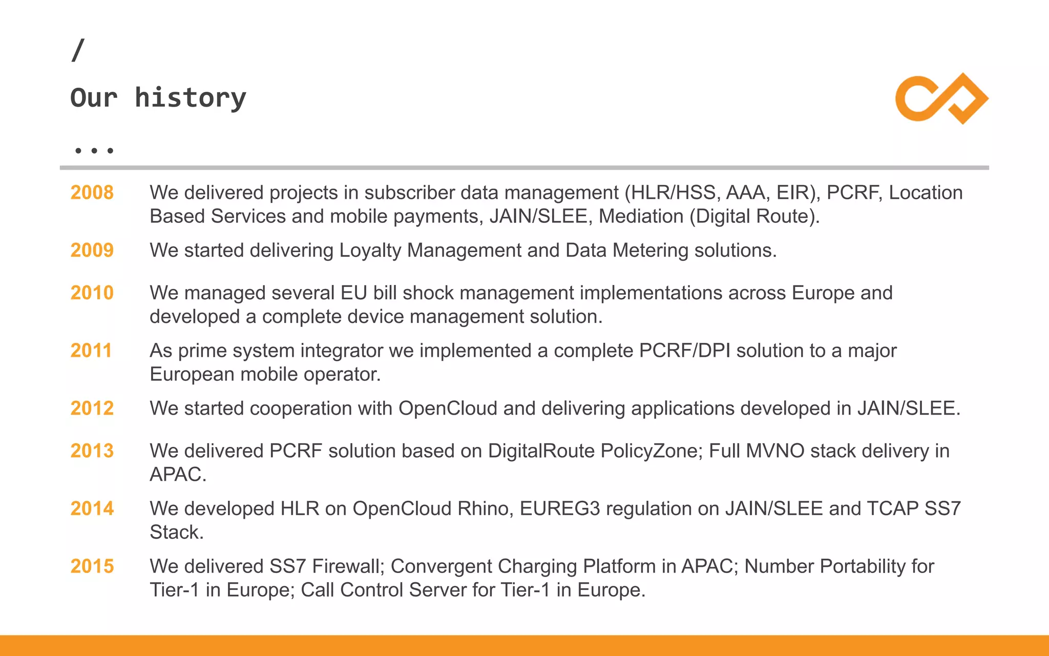 /
...
Our history
2008 We delivered projects in subscriber data management (HLR/HSS, AAA, EIR), PCRF, Location
Based Services and mobile payments, JAIN/SLEE, Mediation (Digital Route).
2009 We started delivering Loyalty Management and Data Metering solutions.
2010 We managed several EU bill shock management implementations across Europe and
developed a complete device management solution.
2011 As prime system integrator we implemented a complete PCRF/DPI solution to a major
European mobile operator.
2012 We started cooperation with OpenCloud and delivering applications developed in JAIN/SLEE.
2013 We delivered PCRF solution based on DigitalRoute PolicyZone; Full MVNO stack delivery in
APAC.
2014 We developed HLR on OpenCloud Rhino, EUREG3 regulation on JAIN/SLEE and TCAP SS7
Stack.
2015 We delivered SS7 Firewall; Convergent Charging Platform in APAC; Number Portability for
Tier-1 in Europe; Call Control Server for Tier-1 in Europe.
 