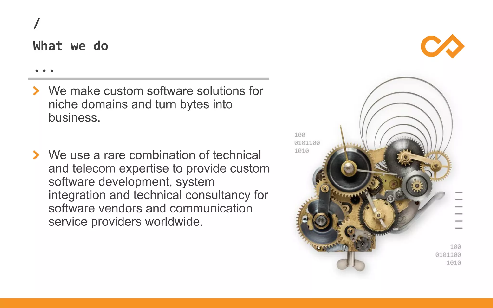 /
...
What we do
We make custom software solutions for
niche domains and turn bytes into
business.
We use a rare combination of technical
and telecom expertise to provide custom
software development, system
integration and technical consultancy for
software vendors and communication
service providers worldwide.
 