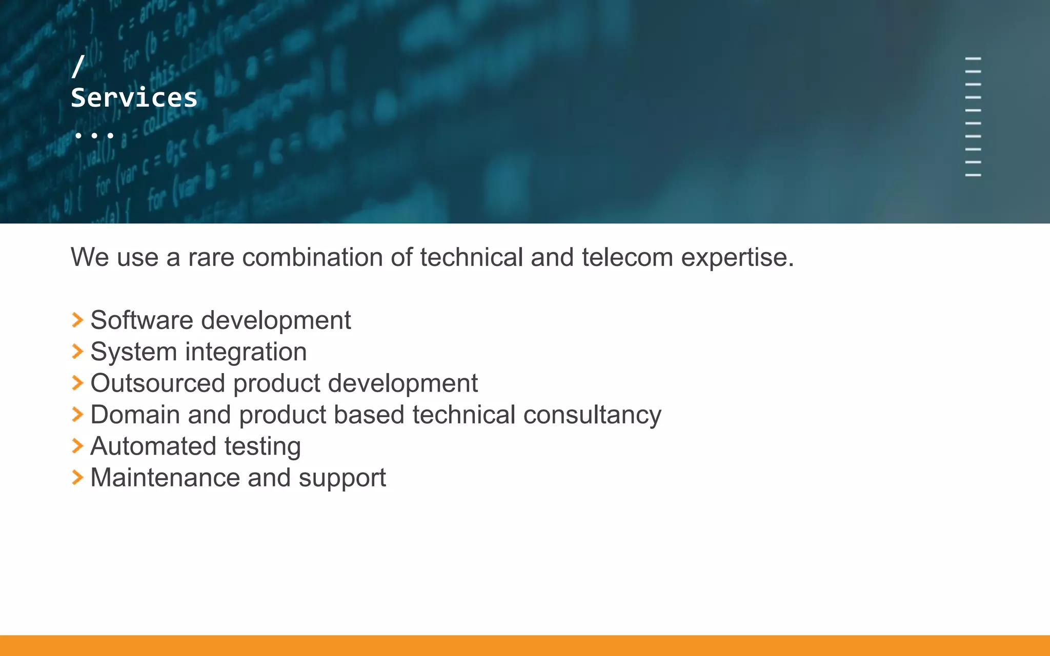 /
...
/
Services
...
We use a rare combination of technical and telecom expertise.
Software development
System integration
Outsourced product development
Domain and product based technical consultancy
Automated testing
Maintenance and support
 