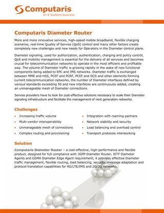 Computaris Diameter Router
More and more innovative services, high-speed mobile broadband, flexible charging
scenarios, real-time Quality of Service (QoS) control and many other factors create
completely new challenges and new needs for Operators in the Diameter control plane.

Diameter signaling, used for authorization, authentication, charging and policy control,
QoS and mobility management is essential for the delivery of all services and becomes
crucial for telecommunication networks to operate in the most efficient and profitable
way. The volume of Diameter traffic is growing rapidly in the wake of new functional
components being added to EPC and IMS networks. Diameter traffic is exchanged
between MME and HSS, PCEF and PCRF, PCEF and OCS and other elements forming
current telecommunication networks, the number of Diameter interfaces defined by
various standards exceeding 50 and new interfaces are continuously added, creating
an unmanageable mesh of Diameter connections.

Service providers have to look for cost-effective solutions necessary to scale their Diameter
signaling infrastructure and facilitate the management of next generation networks.


Challenges
   Increasing traffic volume                      Integration with roaming partners
   Multi-vendor interoperability                  Network stability and security
   Unmanageable mesh of connections               Load balancing and overload control
   Complex routing and provisioning               Transport protocols interworking


Solution
Computaris Diameter Router – a cost-effective, high-performance and flexible
product, designed for full compliance with 3GPP Diameter Router, IETF Diameter
Agents and GSMA Diameter Edge Agent requirement; it provides effective Diameter
traffic management, flexible routing, load balancing, security, message adaptation and
protocol translation capabilities for 4G/LTE/IMS and 2G/3G networks.
 