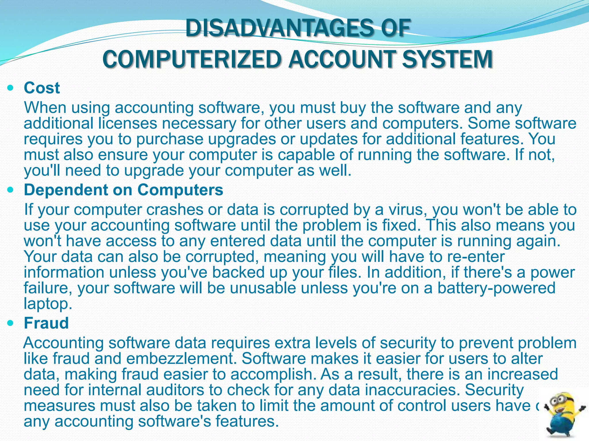 DISADVANTAGES OF
COMPUTERIZED ACCOUNT SYSTEM
 Cost
When using accounting software, you must buy the software and any
additional licenses necessary for other users and computers. Some software
requires you to purchase upgrades or updates for additional features. You
must also ensure your computer is capable of running the software. If not,
you'll need to upgrade your computer as well.
 Dependent on Computers
If your computer crashes or data is corrupted by a virus, you won't be able to
use your accounting software until the problem is fixed. This also means you
won't have access to any entered data until the computer is running again.
Your data can also be corrupted, meaning you will have to re-enter
information unless you've backed up your files. In addition, if there's a power
failure, your software will be unusable unless you're on a battery-powered
laptop.
 Fraud
Accounting software data requires extra levels of security to prevent problem
like fraud and embezzlement. Software makes it easier for users to alter
data, making fraud easier to accomplish. As a result, there is an increased
need for internal auditors to check for any data inaccuracies. Security
measures must also be taken to limit the amount of control users have over
any accounting software's features.
 