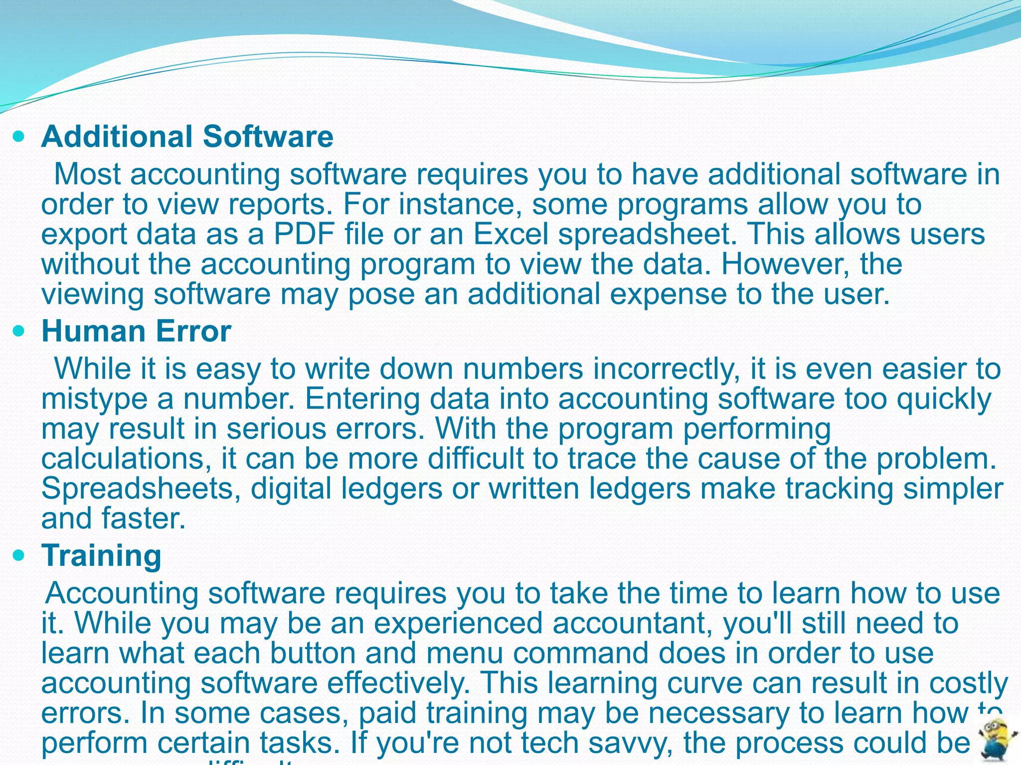  Additional Software
Most accounting software requires you to have additional software in
order to view reports. For instance, some programs allow you to
export data as a PDF file or an Excel spreadsheet. This allows users
without the accounting program to view the data. However, the
viewing software may pose an additional expense to the user.
 Human Error
While it is easy to write down numbers incorrectly, it is even easier to
mistype a number. Entering data into accounting software too quickly
may result in serious errors. With the program performing
calculations, it can be more difficult to trace the cause of the problem.
Spreadsheets, digital ledgers or written ledgers make tracking simpler
and faster.
 Training
Accounting software requires you to take the time to learn how to use
it. While you may be an experienced accountant, you'll still need to
learn what each button and menu command does in order to use
accounting software effectively. This learning curve can result in costly
errors. In some cases, paid training may be necessary to learn how to
perform certain tasks. If you're not tech savvy, the process could be
 