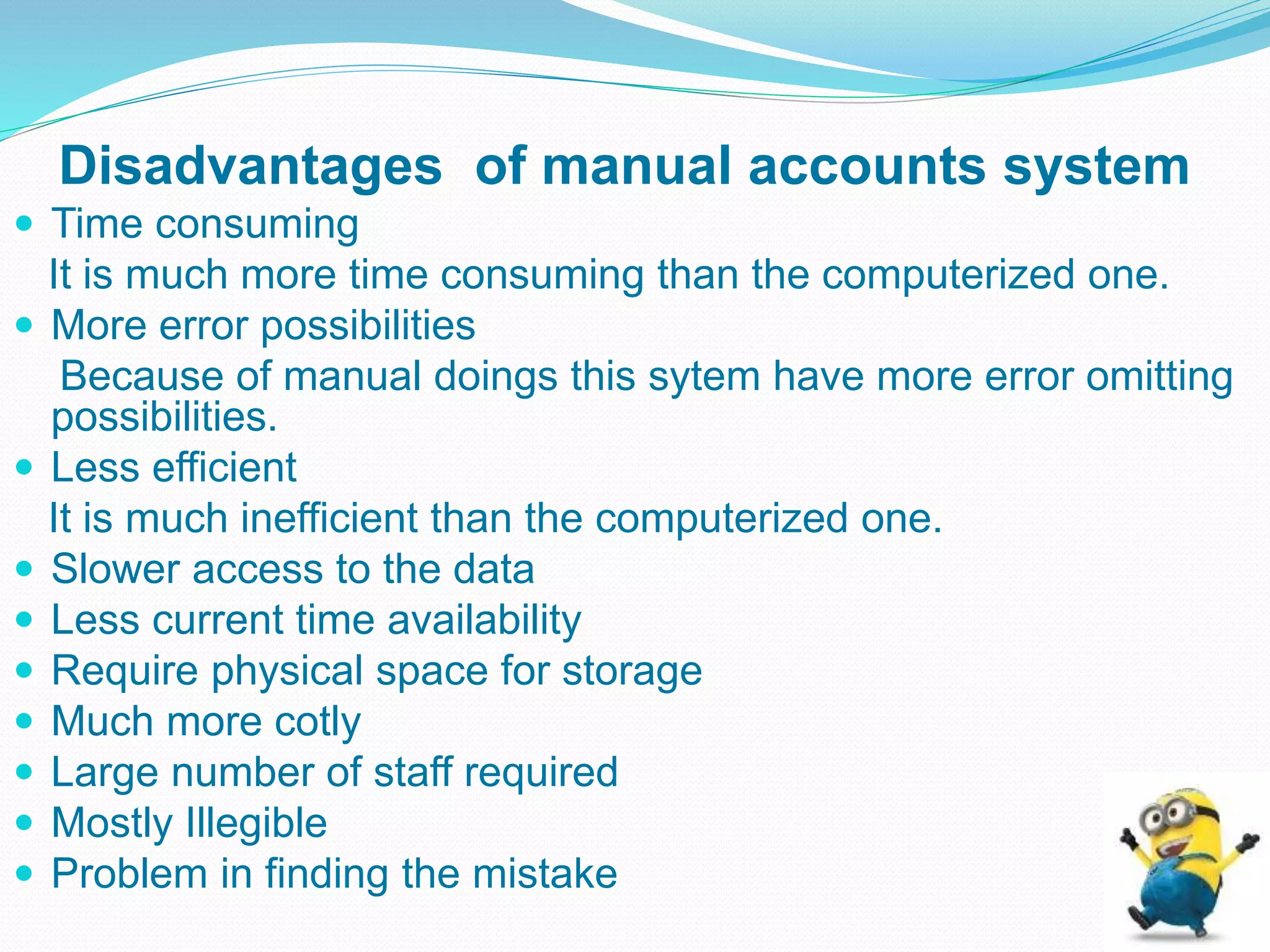 Disadvantages of manual accounts system
 Time consuming
It is much more time consuming than the computerized one.
 More error possibilities
Because of manual doings this sytem have more error omitting
possibilities.
 Less efficient
It is much inefficient than the computerized one.
 Slower access to the data
 Less current time availability
 Require physical space for storage
 Much more cotly
 Large number of staff required
 Mostly Illegible
 Problem in finding the mistake
 