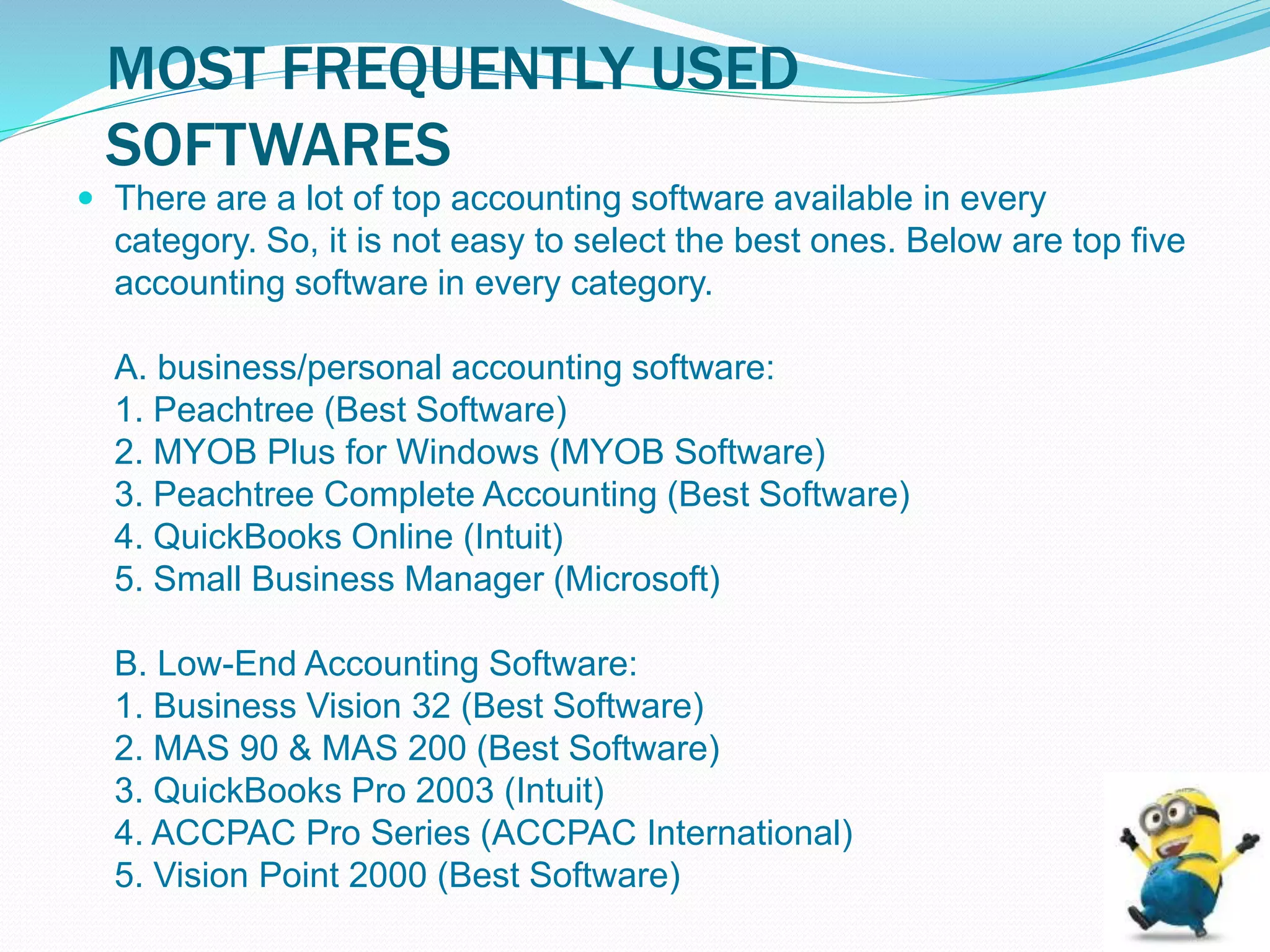 MOST FREQUENTLY USED
SOFTWARES
 There are a lot of top accounting software available in every
category. So, it is not easy to select the best ones. Below are top five
accounting software in every category.
A. business/personal accounting software:
1. Peachtree (Best Software)
2. MYOB Plus for Windows (MYOB Software)
3. Peachtree Complete Accounting (Best Software)
4. QuickBooks Online (Intuit)
5. Small Business Manager (Microsoft)
B. Low-End Accounting Software:
1. Business Vision 32 (Best Software)
2. MAS 90 & MAS 200 (Best Software)
3. QuickBooks Pro 2003 (Intuit)
4. ACCPAC Pro Series (ACCPAC International)
5. Vision Point 2000 (Best Software)
 